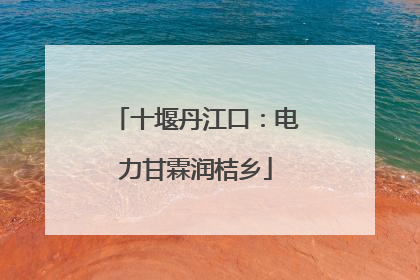 十堰丹江口：电力甘霖润桔乡