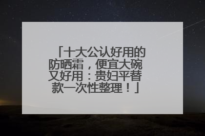 十大公认好用的防晒霜，便宜大碗又好用：贵妇平替款一次性整理！