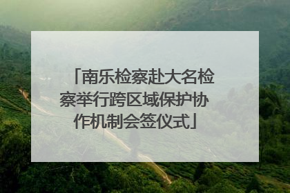 南乐检察赴大名检察举行跨区域保护协作机制会签仪式