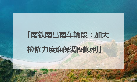 南铁南昌南车辆段：加大检修力度确保调图顺利