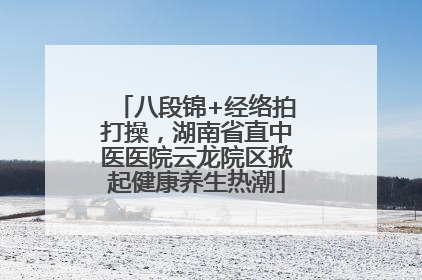 八段锦+经络拍打操，湖南省直中医医院云龙院区掀起健康养生热潮