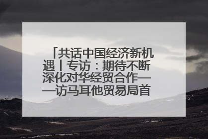 共话中国经济新机遇丨专访：期待不断深化对华经贸合作——访马耳他贸易局首席执行官布蒂吉格