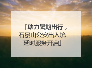 助力暑期出行，石景山公安出入境延时服务开启
