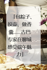 包粽子、投壶、做香囊……古巴专家在聊城感受端午魅力