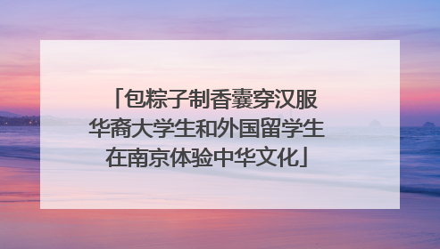 包粽子制香囊穿汉服 华裔大学生和外国留学生在南京体验中华文化