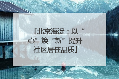 北京海淀：以“心”焕“新”提升社区居住品质