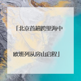 北京首趟跨里海中欧班列从房山启程