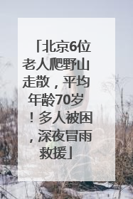 北京6位老人爬野山走散，平均年龄70岁！多人被困，深夜冒雨救援