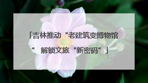 吉林推动“老建筑变博物馆” 解锁文旅“新密码”