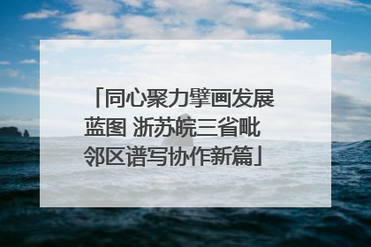 同心聚力擘画发展蓝图 浙苏皖三省毗邻区谱写协作新篇