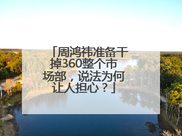 周鸿祎准备干掉360整个市场部，说法为何让人担心？