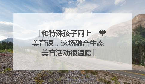 和特殊孩子同上一堂美育课，这场融合生态美育活动很温暖