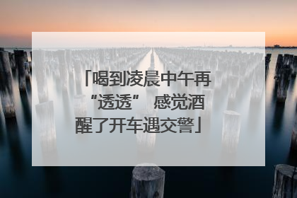 喝到凌晨中午再“透透” 感觉酒醒了开车遇交警