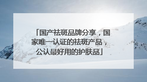 国产祛斑品牌分享，国家唯一认证的祛斑产品，公认最好用的护肤品