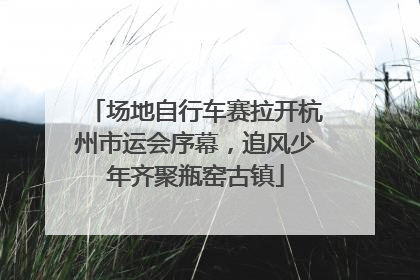 场地自行车赛拉开杭州市运会序幕，追风少年齐聚瓶窑古镇