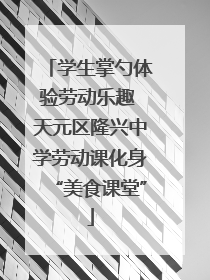 学生掌勺体验劳动乐趣 天元区隆兴中学劳动课化身“美食课堂”