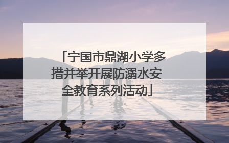 宁国市鼎湖小学多措并举开展防溺水安全教育系列活动