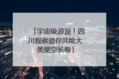 宇宙级浪漫！四川观察邀你共绘大美星空长卷