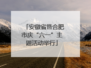 安徽省暨合肥市庆“六一”主题活动举行