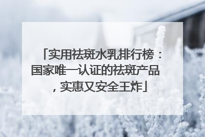 实用祛斑水乳排行榜：国家唯一认证的祛斑产品，实惠又安全王炸