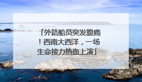外籍船员突发腹痛！西南大西洋，一场生命接力热血上演