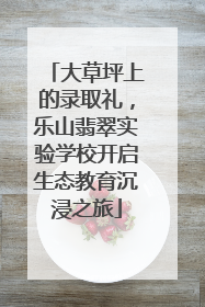 大草坪上的录取礼，乐山翡翠实验学校开启生态教育沉浸之旅