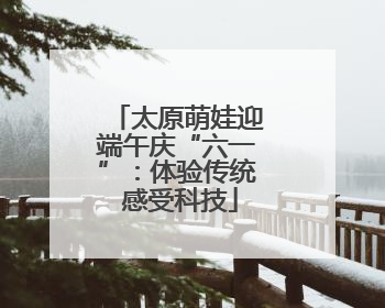太原萌娃迎端午庆“六一”：体验传统 感受科技