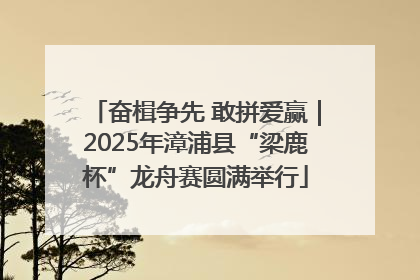奋楫争先 敢拼爱赢｜2025年漳浦县“梁鹿杯”龙舟赛圆满举行