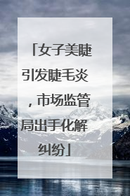 女子美睫引发睫毛炎，市场监管局出手化解纠纷