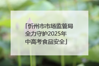 忻州市市场监管局全力守护2025年中高考食品安全