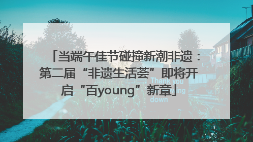 当端午佳节碰撞新潮非遗：第二届“非遗生活荟”即将开启“百young”新章