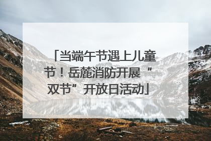 当端午节遇上儿童节！岳麓消防开展“双节”开放日活动