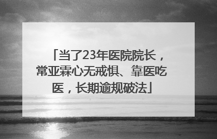 当了23年医院院长，常亚霖心无戒惧、靠医吃医，长期逾规破法