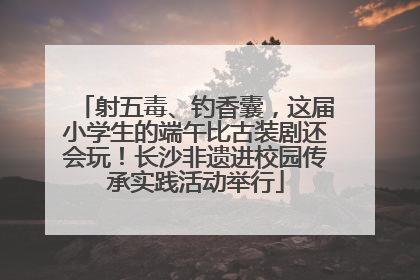 射五毒、钓香囊，这届小学生的端午比古装剧还会玩！长沙非遗进校园传承实践活动举行