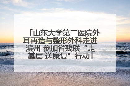 山东大学第二医院外耳再造与整形外科走进滨州 参加省残联“走基层 送康复”行动