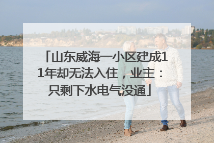山东威海一小区建成11年却无法入住，业主：只剩下水电气没通