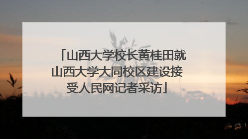 山西大学校长黄桂田就山西大学大同校区建设接受人民网记者采访