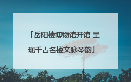 岳阳楼博物馆开馆 呈现千古名楼文脉琴韵