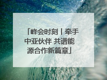 峰会时刻丨牵手中亚伙伴 共谱能源合作新篇章