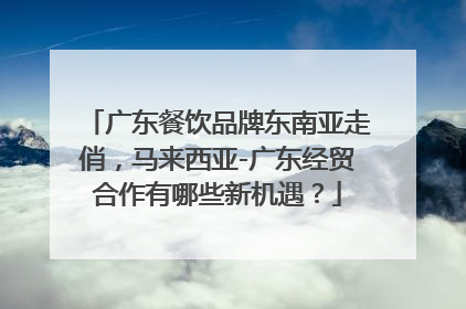 广东餐饮品牌东南亚走俏，马来西亚-广东经贸合作有哪些新机遇？