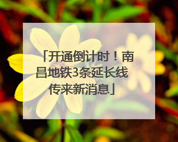 开通倒计时！南昌地铁3条延长线传来新消息