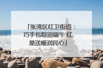 张湾区红卫街道：巧手包粽迎端午 红星送暖润民心