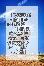 探访铁路文脉 见证时代跨越——“我的铁路风景·博物馆+京张铁路文化之旅”活动在京启动