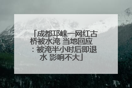 成都邛崃一网红古桥被水淹 当地回应：被淹半小时后即退水 影响不大