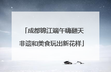 成都锦江端午嗨翻天 非遗和美食玩出新花样