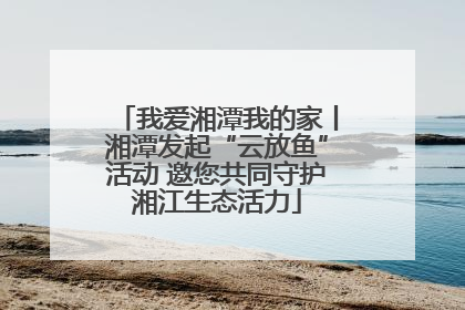 我爱湘潭我的家丨湘潭发起“云放鱼”活动 邀您共同守护湘江生态活力