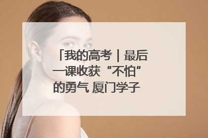 我的高考｜最后一课收获“不怕”的勇气 厦门学子万里同风赴新程