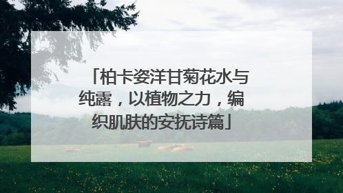 柏卡姿洋甘菊花水与纯露，以植物之力，编织肌肤的安抚诗篇