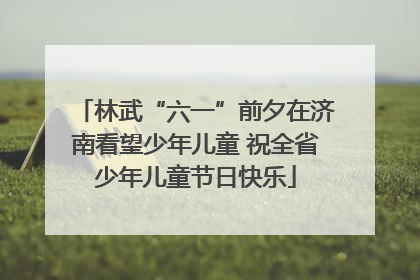 林武“六一”前夕在济南看望少年儿童 祝全省少年儿童节日快乐