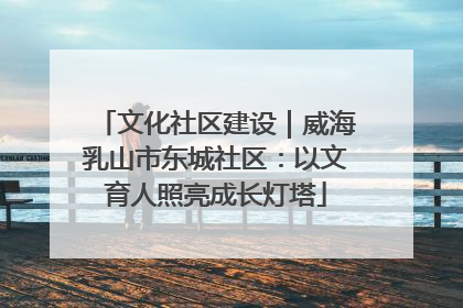 文化社区建设｜威海乳山市东城社区：以文育人照亮成长灯塔